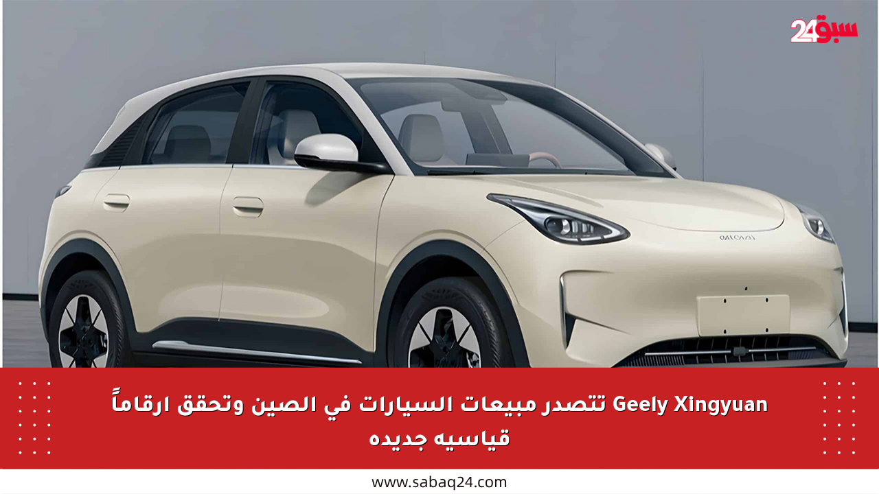 Geely Xingyuan تتصدر مبيعات السيارات في الصين وتحقق أرقاماً قياسية جديدة